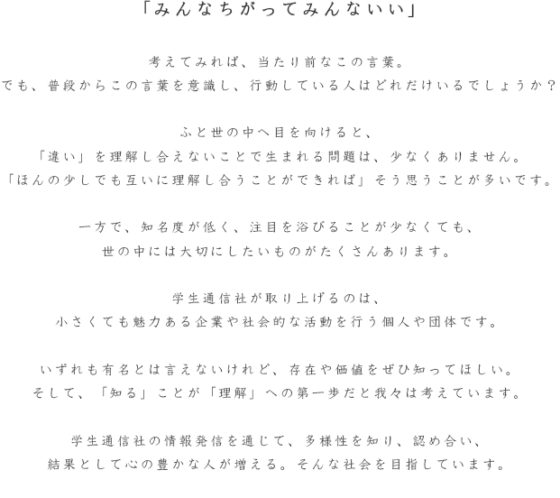 我々は、沢山の選択肢と日々出会っています。ところが、自分の人生の可能性を最大限に広げ、人生を存分に楽しむ選択肢を十分に知らないことの方が多いです。学生通信社は中小企業という価値を学生の目線から記事として世に発信することにより、今までにない新たな価値との出会いを創造していきます。そして、その選択肢を少しでも多くの人が自分の可能性とし、人生をより楽しむことができたらと願うばかりであります。